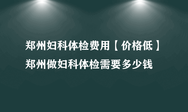 郑州妇科体检费用【价格低】郑州做妇科体检需要多少钱