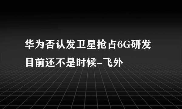 华为否认发卫星抢占6G研发目前还不是时候-飞外