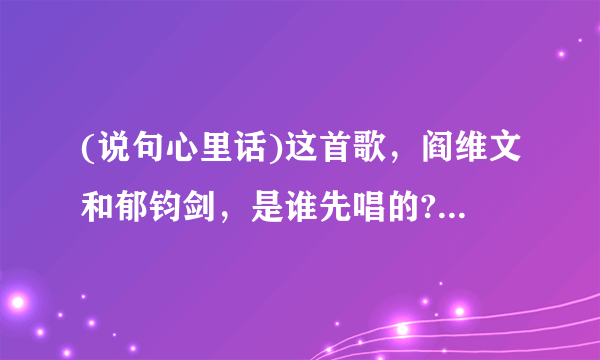 (说句心里话)这首歌，阎维文和郁钧剑，是谁先唱的?谁唱的好听? 我喜欢阎维文唱的？