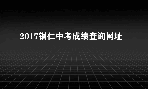 2017铜仁中考成绩查询网址