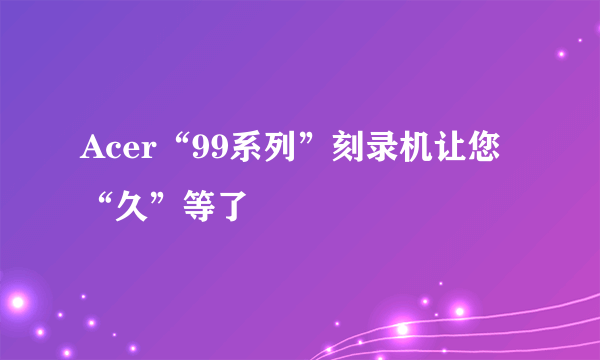 Acer“99系列”刻录机让您“久”等了