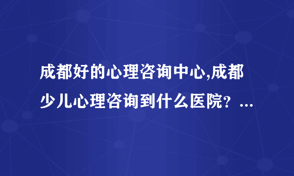 成都好的心理咨询中心,成都少儿心理咨询到什么医院？成都的心理咨询机构哪个好