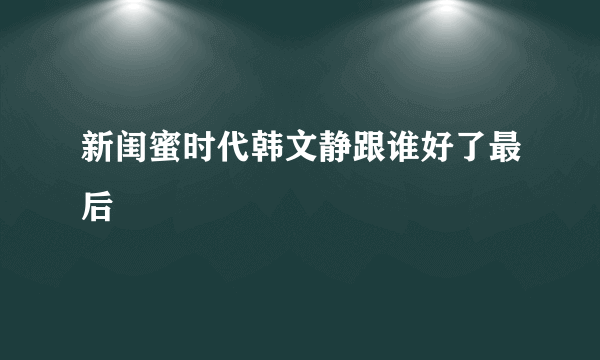 新闺蜜时代韩文静跟谁好了最后