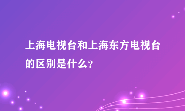 上海电视台和上海东方电视台的区别是什么？