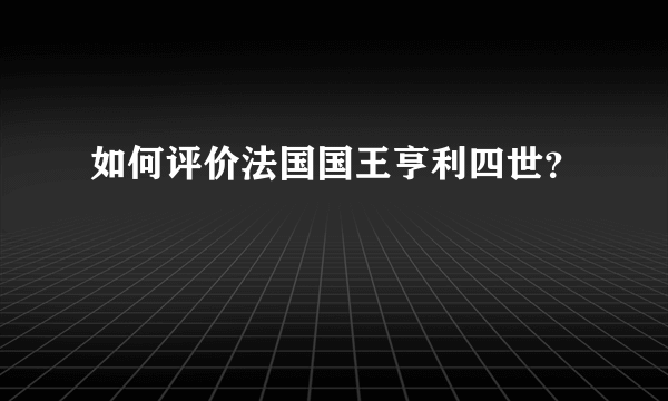 如何评价法国国王亨利四世？