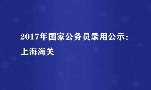 2017年国家公务员录用公示：上海海关