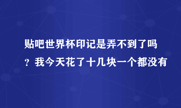 贴吧世界杯印记是弄不到了吗？我今天花了十几块一个都没有