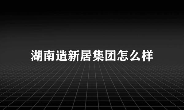 湖南造新居集团怎么样