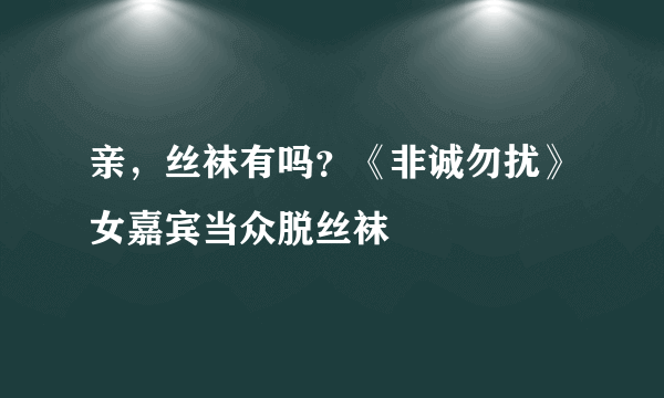 亲，丝袜有吗？《非诚勿扰》女嘉宾当众脱丝袜 