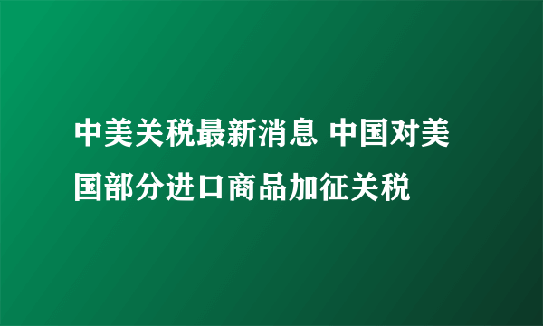 中美关税最新消息 中国对美国部分进口商品加征关税