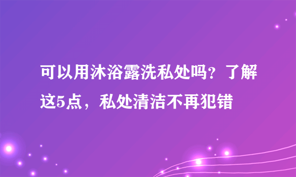 可以用沐浴露洗私处吗？了解这5点，私处清洁不再犯错