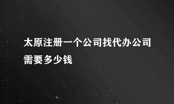 太原注册一个公司找代办公司需要多少钱