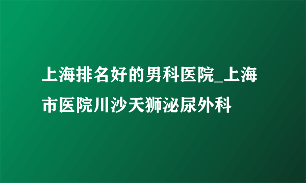 上海排名好的男科医院_上海市医院川沙天狮泌尿外科