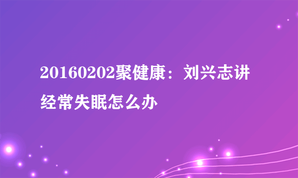 20160202聚健康：刘兴志讲经常失眠怎么办