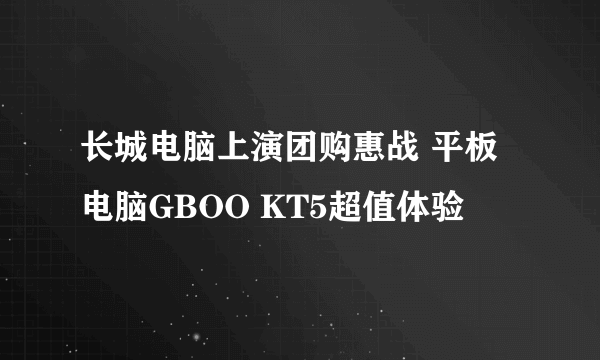 长城电脑上演团购惠战 平板电脑GBOO KT5超值体验