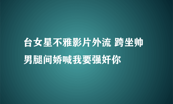 台女星不雅影片外流 跨坐帅男腿间娇喊我要强奸你