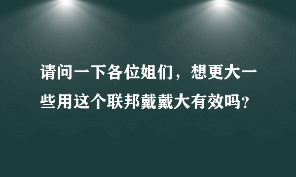 请问一下各位姐们，想更大一些用这个联邦戴戴大有效吗？