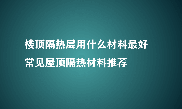 楼顶隔热层用什么材料最好 常见屋顶隔热材料推荐