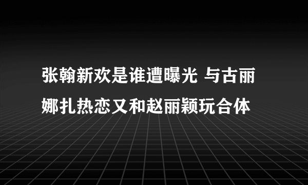 张翰新欢是谁遭曝光 与古丽娜扎热恋又和赵丽颖玩合体