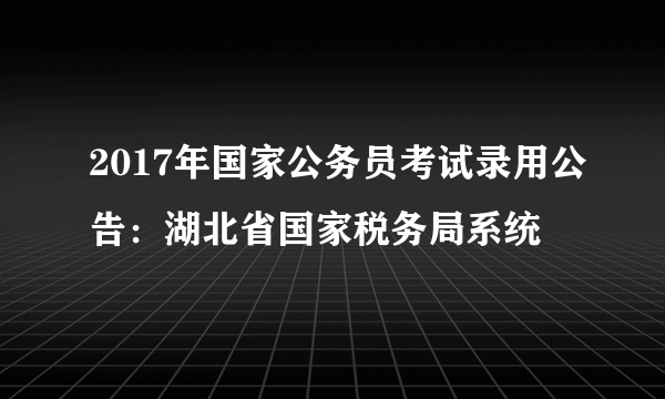 2017年国家公务员考试录用公告：湖北省国家税务局系统