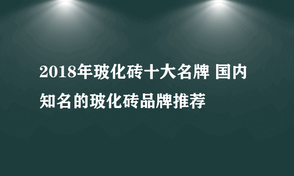 2018年玻化砖十大名牌 国内知名的玻化砖品牌推荐