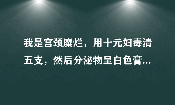 我是宫颈糜烂，用十元妇毒清五支，然后分泌物呈白色膏状，无...