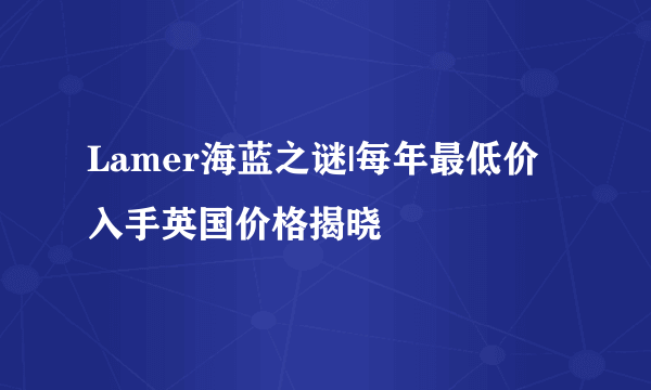 Lamer海蓝之谜|每年最低价入手英国价格揭晓