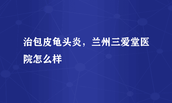 治包皮龟头炎，兰州三爱堂医院怎么样