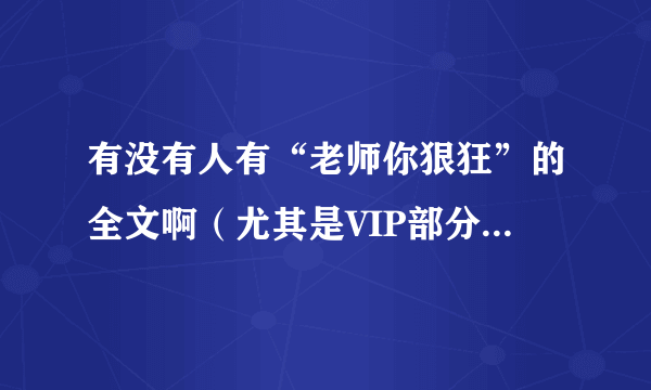 有没有人有“老师你狠狂”的全文啊（尤其是VIP部分 即85章以后 截图形式也没关系的），发一下给我吧！谢谢