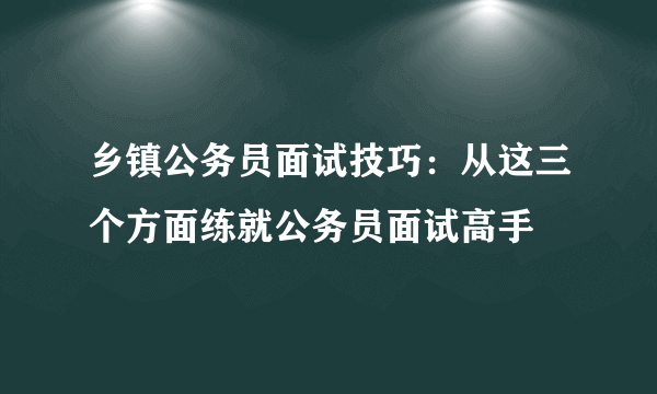 乡镇公务员面试技巧：从这三个方面练就公务员面试高手