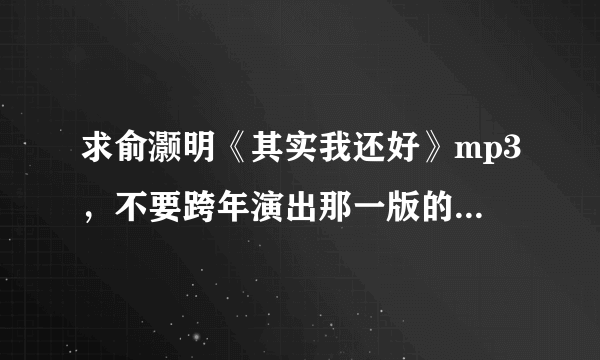 求俞灏明《其实我还好》mp3，不要跨年演出那一版的，要他自己唱的周围没有掌声和杂音那版842849427@qq.com