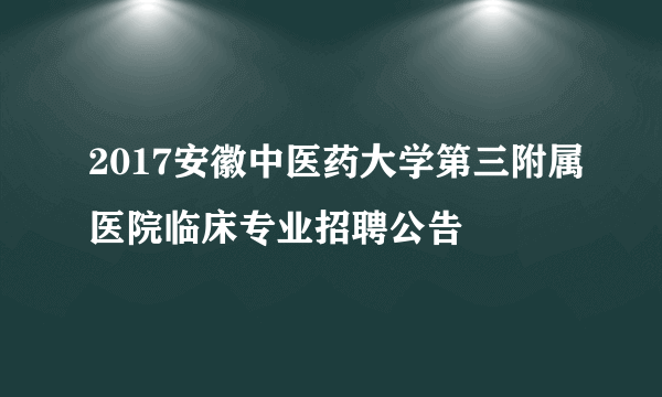 2017安徽中医药大学第三附属医院临床专业招聘公告