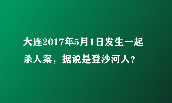 大连2017年5月1日发生一起杀人案，据说是登沙河人？