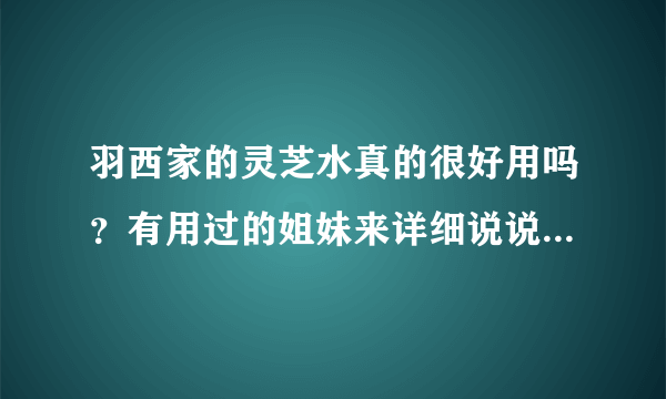 羽西家的灵芝水真的很好用吗？有用过的姐妹来详细说说吗？本人刚过25岁，想败她家的2号水，就是生机之水。