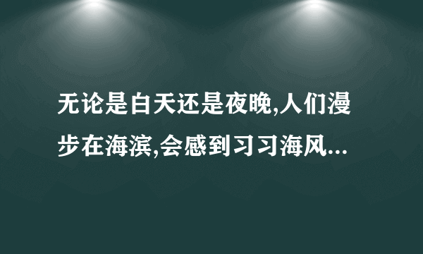 无论是白天还是夜晚,人们漫步在海滨,会感到习习海风迎面吹拂,十分畅快.这样的风非常柔和,通常情况下,它白天从海上吹向陆地,夜晚从陆地吹向海上(图16),气象上把这种风称为