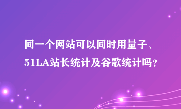 同一个网站可以同时用量子、51LA站长统计及谷歌统计吗？