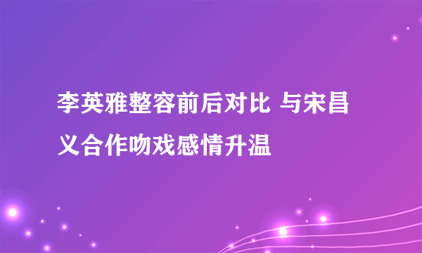 李英雅整容前后对比 与宋昌义合作吻戏感情升温