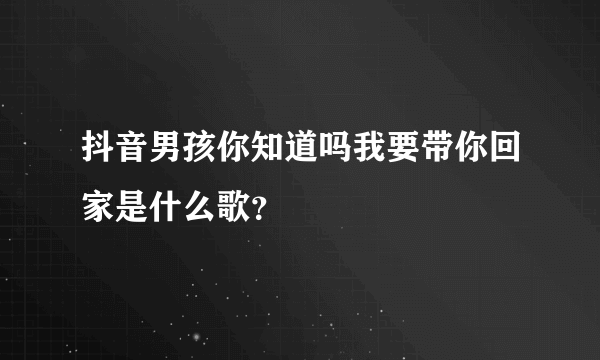 抖音男孩你知道吗我要带你回家是什么歌？