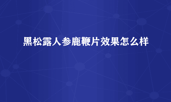 黑松露人参鹿鞭片效果怎么样