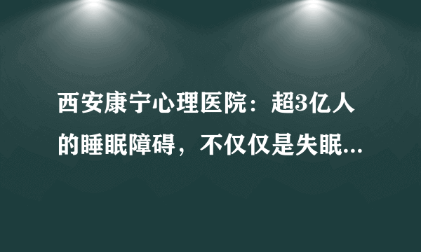 西安康宁心理医院：超3亿人的睡眠障碍，不仅仅是失眠这么简单