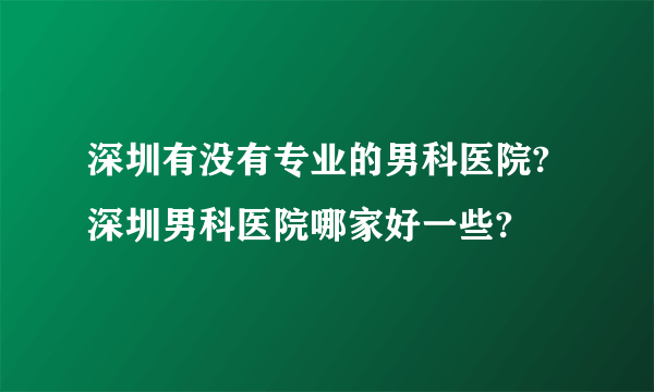 深圳有没有专业的男科医院?深圳男科医院哪家好一些?