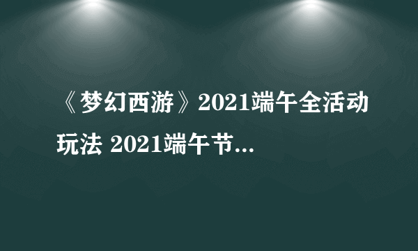 《梦幻西游》2021端午全活动玩法 2021端午节活动怎么玩