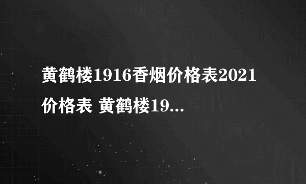 黄鹤楼1916香烟价格表2021价格表 黄鹤楼1916香烟价格表图大全