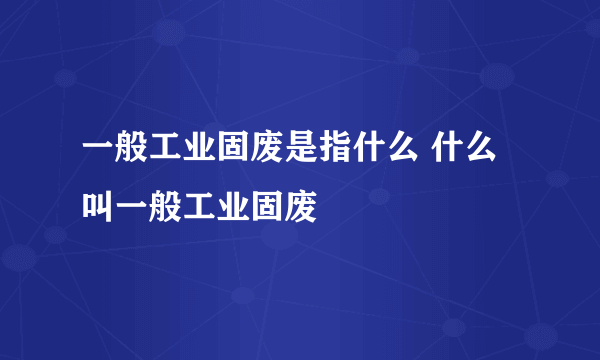 一般工业固废是指什么 什么叫一般工业固废