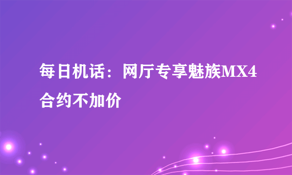 每日机话：网厅专享魅族MX4合约不加价