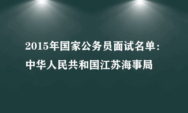 2015年国家公务员面试名单：中华人民共和国江苏海事局