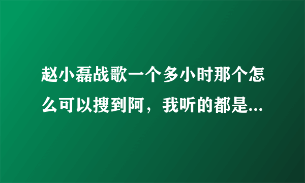 赵小磊战歌一个多小时那个怎么可以搜到阿，我听的都是几分钟的。