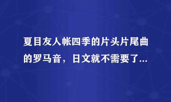 夏目友人帐四季的片头片尾曲的罗马音，日文就不需要了，像这样的，不过最好每个音都 隔开，拜托了。。。。