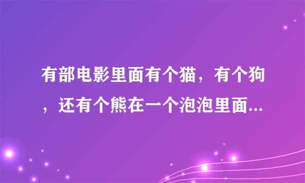 有部电影里面有个猫，有个狗，还有个熊在一个泡泡里面，这部电影叫什么？