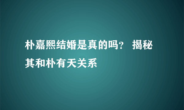 朴嘉熙结婚是真的吗？ 揭秘其和朴有天关系